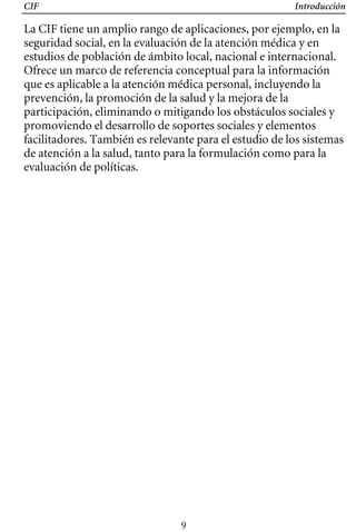 CIF Introducción
La CIF tiene un amplio rango de aplicaciones, por ejemplo, en la
seguridad social, en la evaluación de la atención médica y en
estudios de población de ámbito local, nacional e internacional.
Ofrece un marco de referencia conceptual para la información
que es aplicable a la atención médica personal, incluyendo la
prevención, la promoción de la salud y la mejora de la
participación, eliminando o mitigando los obstáculos sociales y
promoviendo el desarrollo de soportes sociales y elementos
facilitadores. También es relevante para el estudio de los sistemas
de atención a la salud, tanto para la formulación como para la
evaluación de políticas.
9
 