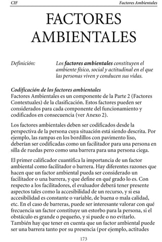 CIF Factores Ambientales
FACTORES

AMBIENTALES 

Definición: Los factores ambientales constituyen el
ambiente físico, social y actitudinal en el que
las personas viven y conducen sus vidas.
Codificación de los factores ambientales
Factores Ambientales es un componente de la Parte 2 (Factores
deberían ser codificadas como un facilitador para una persona en
perspectiva de la persona cuya situación está siendo descrita. Por
Contextuales) de la clasificación. Estos factores pueden ser
considerados para cada componente del funcionamiento y
codificados en consecuencia (ver Anexo 2).
Los factores ambientales deben ser codificados desde la
ejemplo, las rampas en los bordillos con pavimento liso,
silla de ruedas pero como una barrera para una persona ciega.
El primer calificador cuantifica la importancia de un factor
ambiental como facilitador o barrera. Hay diferentes razones que
hacen que un factor ambiental pueda ser considerado un
facilitador o una barrera, y que define en qué grado lo es. Con
respecto a los facilitadores, el evaluador deberá tener presente
aspectos tales como la accesibilidad de un recurso, y si esa
accesibilidad es constante o variable, de buena o mala calidad,
etc. En el caso de barreras, puede ser interesante valorar con qué
frecuencia un factor constituye un estorbo para la persona, si el
obstáculo es grande o pequeño, y si puede o no evitarlo.
También hay que tener en cuenta que un factor ambiental puede
ser una barrera tanto por su presencia (por ejemplo, actitudes
173
 