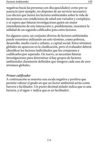 Factores Ambientales CIF
negativas hacia las personas con discapacidades) como por su
ausencia (por ejemplo, no disponer de un servicio necesario).
Los efectos que tienen los factores ambientales sobre la vida de
las personas con condiciones de salud son variados y complejos,
y se espera que futuras investigaciones guíen un mejor
entendimiento de esta interacción y, posiblemente, muestren la
utilidad de un segundo calificador para estos factores.
A continuación se muestra una escala negativa y positiva que
permite valorar el grado en que un factor ambiental actúa como
barrera o facilitador. Un punto decimal aislado indica que es una
barrera, y el signo + indica que es un facilitador:
En algunos casos, un conjunto diverso de factores ambientales
puede resumirse utilizando un solo término, como pobreza,
desarrollo, medio rural o urbano, o capital social. Estos términos
globales no aparecen en la clasificación, pero el evaluador deberá
identificar los factores individuales que los componen y
codificarlos por separado. De nuevo, se necesitan futuras
investigaciones para determinar si hay grupos de factores
ambientales claramente definidos que integren cada uno de esos
términos globales.
Primer calificador
174
 
