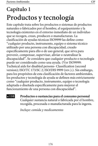 Factores Ambientales CIF
Capítulo 1
Productos y tecnología
Este capítulo trata sobre los productos o sistemas de productos
naturales o fabricados por el hombre, el equipamiento y la
tecnología existentes en el entorno inmediato de un individuo
que se recogen, crean, producen o manufacturan. La
clasificación de ayudas técnicas ISO9999 las define como
“cualquier producto, instrumento, equipo o sistema técnico
utilizado por una persona con discapacidad, creado
específicamente para ello o de uso general, que sirva para
prevenir, compensar, supervisar, aliviar o neutralizar la
discapacidad”. Se considera que cualquier producto o tecnología
los productos y tecnología de ayuda se definen más estrictamente
para los propósitos de esta clasificación de factores ambientales,
puede ser considerado como una ayuda. (Ver ISO9999:
Technical aids for disabled persons- Classification (second
version); ISO/TC 173/SC 2; ISO/DIS 9999 (rev.).). Sin embargo,
como “cualquier producto, instrumento, equipo o tecnología
adaptada o diseñada específicamente para mejorar el
funcionamiento de una persona con discapacidad”.
e110 Productos o sustancias para el consumo personal
Cualquier sustancia natural o fabricada por el hombre,
recogida, procesada o manufacturada para la ingesta.
Incluye: comida y medicamentos
176
 