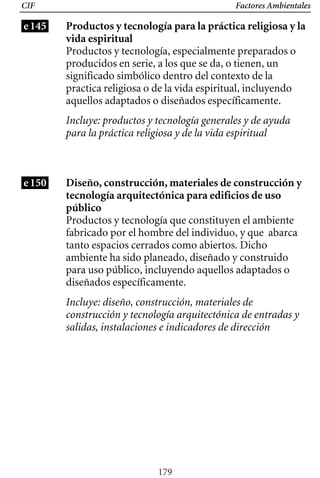 Factores Ambientales
CIF
e145 Productos y tecnología para la práctica religiosa y la
vida espiritual
Productos y tecnología, especialmente preparados o
producidos en serie, a los que se da, o tienen, un
significado simbólico dentro del contexto de la
practica religiosa o de la vida espiritual, incluyendo
aquellos adaptados o diseñados específicamente.
Incluye: productos y tecnología generales y de ayuda
para la práctica religiosa y de la vida espiritual
e150 Diseño, construcción, materiales de construcción y
tecnología arquitectónica para edificios de uso
público
Productos y tecnología que constituyen el ambiente
fabricado por el hombre del individuo, y que abarca
tanto espacios cerrados como abiertos. Dicho
ambiente ha sido planeado, diseñado y construido
para uso público, incluyendo aquellos adaptados o
diseñados específicamente.
Incluye: diseño, construcción, materiales de
construcción y tecnología arquitectónica de entradas y
salidas, instalaciones e indicadores de dirección
179
 