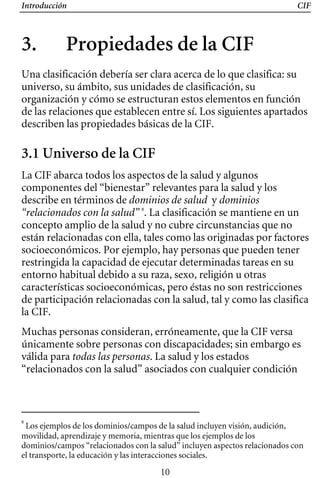 Introducción CIF
3. Propiedades de la CIF 

Una clasificación debería ser clara acerca de lo que clasifica: su
universo, su ámbito, sus unidades de clasificación, su
organización y cómo se estructuran estos elementos en función
de las relaciones que establecen entre sí. Los siguientes apartados
describen las propiedades básicas de la CIF.
3.1 Universo de la CIF
La CIF abarca todos los aspectos de la salud y algunos
componentes del “bienestar” relevantes para la salud y los
describe en términos de dominios de salud y dominios
“relacionados con la salud” 8
. La clasificación se mantiene en un
concepto amplio de la salud y no cubre circunstancias que no
están relacionadas con ella, tales como las originadas por factores
socioeconómicos. Por ejemplo, hay personas que pueden tener
restringida la capacidad de ejecutar determinadas tareas en su
entorno habitual debido a su raza, sexo, religión u otras
características socioeconómicas, pero éstas no son restricciones
de participación relacionadas con la salud, tal y como las clasifica
la CIF.
Muchas personas consideran, erróneamente, que la CIF versa
únicamente sobre personas con discapacidades; sin embargo es
válida para todas las personas. La salud y los estados
“relacionados con la salud” asociados con cualquier condición
8
Los ejemplos de los dominios/campos de la salud incluyen visión, audición,
movilidad, aprendizaje y memoria, mientras que los ejemplos de los
dominios/campos “relacionados con la salud” incluyen aspectos relacionados con
el transporte, la educación y las interacciones sociales.
10
 