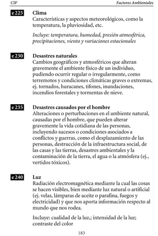 Factores Ambientales
CIF
e225 Clima
Características y aspectos meteorológicos, como la
temperatura, la pluviosidad, etc.
Incluye: temperatura, humedad, presión atmosférica,
precipitaciones, viento y variaciones estacionales
e230 Desastres naturales
Cambios geográficos y atmosféricos que alteran
gravemente el ambiente físico de un individuo,
pudiendo ocurrir regular o irregularmente, como
terremotos y condiciones climáticas graves o extremas,
ej. tornados, huracanes, tifones, inundaciones,
incendios forestales y tormentas de nieve.
e235 Desastres causados por el hombre
Alteraciones o perturbaciones en el ambiente natural,
causadas por el hombre, que pueden alterar
gravemente la vida cotidiana de las personas,
incluyendo sucesos o condiciones asociados a
conflictos y guerras, como el desplazamiento de las
personas, destrucción de la infraestructura social, de
las casas y las tierras, desastres ambientales y la
contaminación de la tierra, el agua o la atmósfera (ej.,
vertidos tóxicos).
Luz
Radiación electromagnética mediante la cual las cosas
se hacen visibles, bien mediante luz natural o artificial
(ej. velas, lámparas de aceite o parafina, fuegos y
electricidad) y que nos aporta información respecto al
mundo que nos rodea.
Incluye: cualidad de la luz,; intensidad de la luz;
contraste del color
e240
183
 