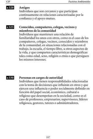 Factores Ambientales
CIF
e320 Amigos
Individuos que son cercanos y que participan
continuamente en relaciones caracterizadas por la
confianza y el apoyo mutuo.
e325 Conocidos, compañeros, colegas, vecinos y
miembros de la comunidad
Individuos que tienen responsabilidades relacionadas
con la toma de decisiones que influirán en otros y que
ejercen una influencia o poder socialmente definido en
función del papel social, económico, cultural o
religioso que desempeñan en la sociedad, como es el
caso de profesores, empresarios, supervisores, líderes
religiosos, gestores, tutores o administradores.
Individuos que mantienen una relación de
familiaridad los unos con otros, como es el caso de los
compañeros, colegas, vecinos, conocidos y miembros
de la comunidad, en situaciones relacionadas con el
trabajo, la escuela, el tiempo libre, u otros aspectos de
la vida, y que comparten características demográficas
tales como edad, sexo, religión o etnia o que persiguen
los mismos intereses.
e330 Personas en cargos de autoridad
187
 