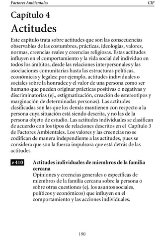 Factores Ambientales CIF
Capítulo 4
Actitudes
Este capítulo trata sobre actitudes que son las consecuencias
observables de las costumbres, prácticas, ideologías, valores,
normas, creencias reales y creencias religiosas. Estas actitudes
influyen en el comportamiento y la vida social del individuo en
todos los ámbitos, desde las relaciones interpersonales y las
asociaciones comunitarias hasta las estructuras políticas,
económicas y legales; por ejemplo, actitudes individuales o
sociales sobre la honradez y el valor de una persona como ser
humano que pueden originar prácticas positivas o negativas y
discriminatorias (ej., estigmatización, creación de estereotipos y
Capítulo 3
persona objeto de estudio. Las actitudes individuales se clasifican
marginación de determinadas personas). Las actitudes
clasificadas son las que los demás mantienen con respecto a la
persona cuya situación está siendo descrita, y no las de la
de acuerdo con los tipos de relaciones descritos en el
de Factores Ambientales. Los valores y las creencias no se
codifican de manera independiente a las actitudes, pues se
considera que son la fuerza impulsora que está detrás de las
actitudes.
e410 Actitudes individuales de miembros de la familia
cercana
Opiniones y creencias generales o específicas de
miembros de la familia cercana sobre la persona o
sobre otras cuestiones (ej. los asuntos sociales,
políticos y económicos) que influyen en el
comportamiento y las acciones individuales.
190
 