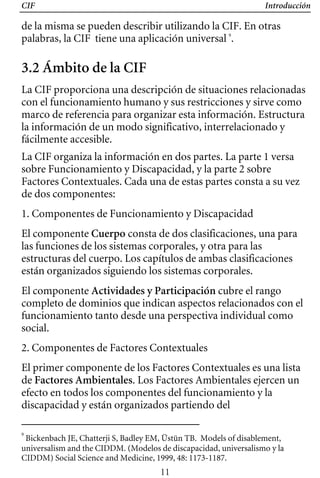 CIF Introducción
de la misma se pueden describir utilizando la CIF. En otras
palabras, la CIF tiene una aplicación universal 9
.
3.2 Ámbito de la CIF
La CIF proporciona una descripción de situaciones relacionadas
con el funcionamiento humano y sus restricciones y sirve como
marco de referencia para organizar esta información. Estructura
la información de un modo significativo, interrelacionado y
fácilmente accesible.
La CIF organiza la información en dos partes. La parte 1 versa
sobre Funcionamiento y Discapacidad, y la parte 2 sobre
Factores Contextuales. Cada una de estas partes consta a su vez
de dos componentes:
1. Componentes de Funcionamiento y Discapacidad
El componente Cuerpo consta de dos clasificaciones, una para
las funciones de los sistemas corporales, y otra para las
estructuras del cuerpo. Los capítulos de ambas clasificaciones
están organizados siguiendo los sistemas corporales.
El componente Actividades y Participación cubre el rango
completo de dominios que indican aspectos relacionados con el
funcionamiento tanto desde una perspectiva individual como
social.
2. Componentes de Factores Contextuales
El primer componente de los Factores Contextuales es una lista
de Factores Ambientales. Los Factores Ambientales ejercen un
efecto en todos los componentes del funcionamiento y la
discapacidad y están organizados partiendo del
9
Bickenbach JE, Chatterji S, Badley EM, Üstün TB. Models of disablement,
universalism and the CIDDM. (Modelos de discapacidad, universalismo y la
CIDDM) Social Science and Medicine, 1999, 48: 1173-1187.
11
 