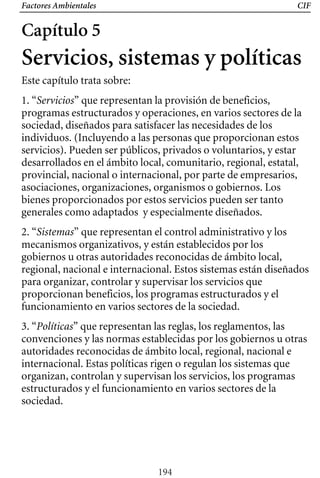 Factores Ambientales CIF
Capítulo 5
Servicios, sistemas y políticas
Este capítulo trata sobre:
1. “Servicios” que representan la provisión de beneficios,
programas estructurados y operaciones, en varios sectores de la
sociedad, diseñados para satisfacer las necesidades de los
individuos. (Incluyendo a las personas que proporcionan estos
servicios). Pueden ser públicos, privados o voluntarios, y estar
desarrollados en el ámbito local, comunitario, regional, estatal,
provincial, nacional o internacional, por parte de empresarios,
asociaciones, organizaciones, organismos o gobiernos. Los
bienes proporcionados por estos servicios pueden ser tanto
generales como adaptados y especialmente diseñados.
2. “Sistemas” que representan el control administrativo y los
mecanismos organizativos, y están establecidos por los
gobiernos u otras autoridades reconocidas de ámbito local,
regional, nacional e internacional. Estos sistemas están diseñados
para organizar, controlar y supervisar los servicios que
proporcionan beneficios, los programas estructurados y el
funcionamiento en varios sectores de la sociedad.
3. “Políticas” que representan las reglas, los reglamentos, las
convenciones y las normas establecidas por los gobiernos u otras
autoridades reconocidas de ámbito local, regional, nacional e
internacional. Estas políticas rigen o regulan los sistemas que
organizan, controlan y supervisan los servicios, los programas
estructurados y el funcionamiento en varios sectores de la
sociedad.
194
 