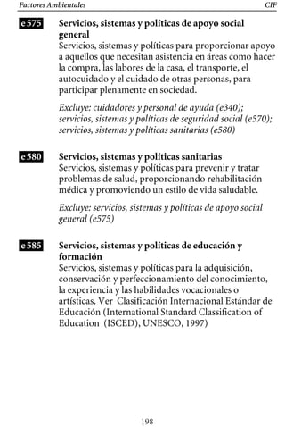 Factores Ambientales
e575
CIF
Servicios, sistemas y políticas de apoyo social
general
Servicios, sistemas y políticas para proporcionar apoyo
a aquellos que necesitan asistencia en áreas como hacer
la compra, las labores de la casa, el transporte, el
autocuidado y el cuidado de otras personas, para
participar plenamente en sociedad.
Excluye: cuidadores y personal de ayuda (e340);
servicios, sistemas y políticas de seguridad social (e570);
servicios, sistemas y políticas sanitarias (e580)
e580 Servicios, sistemas y políticas sanitarias
Servicios, sistemas y políticas para prevenir y tratar
problemas de salud, proporcionando rehabilitación
médica y promoviendo un estilo de vida saludable.
Excluye: servicios, sistemas y políticas de apoyo social
general (e575)
e585 Servicios, sistemas y políticas de educación y
formación
Servicios, sistemas y políticas para la adquisición,
conservación y perfeccionamiento del conocimiento,
la experiencia y las habilidades vocacionales o
artísticas. Ver Clasificación Internacional Estándar de
Educación (International Standard Classification of
Education (ISCED), UNESCO, 1997)
198
 