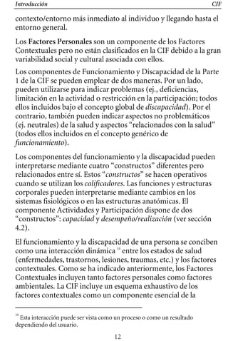 Introducción CIF
contexto/entorno más inmediato al individuo y llegando hasta el
entorno general.
Los Factores Personales son un componente de los Factores
Contextuales pero no están clasificados en la CIF debido a la gran
variabilidad social y cultural asociada con ellos.
Los componentes de Funcionamiento y Discapacidad de la Parte
1 de la CIF se pueden emplear de dos maneras. Por un lado,
pueden utilizarse para indicar problemas (ej., deficiencias,
limitación en la actividad o restricción en la participación; todos
ellos incluidos bajo el concepto global de discapacidad). Por el
contrario, también pueden indicar aspectos no problemáticos
(ej. neutrales) de la salud y aspectos “relacionados con la salud”
(todos ellos incluidos en el concepto genérico de
funcionamiento).
Los componentes del funcionamiento y la discapacidad pueden
interpretarse mediante cuatro “constructos” diferentes pero
relacionados entre sí. Estos “constructos” se hacen operativos
cuando se utilizan los calificadores. Las funciones y estructuras
corporales pueden interpretarse mediante cambios en los
sistemas fisiológicos o en las estructuras anatómicas. El
componente Actividades y Participación dispone de dos
“constructos”: capacidad y desempeño/realización (ver sección
4.2).
El funcionamiento y la discapacidad de una persona se conciben
como una interacción dinámica 10
entre los estados de salud
(enfermedades, trastornos, lesiones, traumas, etc.) y los factores
contextuales. Como se ha indicado anteriormente, los Factores
Contextuales incluyen tanto factores personales como factores
ambientales. La CIF incluye un esquema exhaustivo de los
factores contextuales como un componente esencial de la
10
Esta interacción puede ser vista como un proceso o como un resultado
dependiendo del usuario.
12
 