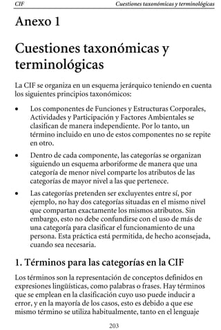 Cuestiones taxonómicas y terminológicas
CIF
Anexo 1
Cuestiones taxonómicas y
terminológicas
La CIF se organiza en un esquema jerárquico teniendo en cuenta
los siguientes principios taxonómicos:
• 	 Los componentes de Funciones y Estructuras Corporales,
Actividades y Participación y Factores Ambientales se
clasifican de manera independiente. Por lo tanto, un
término incluido en uno de estos componentes no se repite
en otro.
• 	 Dentro de cada componente, las categorías se organizan
siguiendo un esquema arboriforme de manera que una
categoría de menor nivel comparte los atributos de las
categorías de mayor nivel a las que pertenece.
• 	 Las categorías pretenden ser excluyentes entre sí, por
ejemplo, no hay dos categorías situadas en el mismo nivel
que compartan exactamente los mismos atributos. Sin
embargo, esto no debe confundirse con el uso de más de
una categoría para clasificar el funcionamiento de una
persona. Esta práctica está permitida, de hecho aconsejada,
cuando sea necesaria.
1. Términos para las categorías en la CIF
Los términos son la representación de conceptos definidos en
expresiones lingüísticas, como palabras o frases. Hay términos
que se emplean en la clasificación cuyo uso puede inducir a
error, y en la mayoría de los casos, esto es debido a que ese
mismo término se utiliza habitualmente, tanto en el lenguaje
203
 