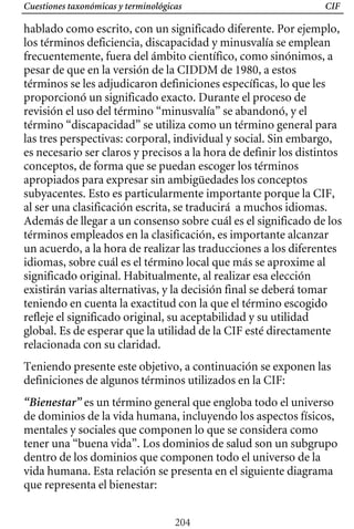 Cuestiones taxonómicas y terminológicas CIF
hablado como escrito, con un significado diferente. Por ejemplo,
los términos deficiencia, discapacidad y minusvalía se emplean
frecuentemente, fuera del ámbito científico, como sinónimos, a
pesar de que en la versión de la CIDDM de 1980, a estos
términos se les adjudicaron definiciones específicas, lo que les
proporcionó un significado exacto. Durante el proceso de
revisión el uso del término “minusvalía” se abandonó, y el
término “discapacidad” se utiliza como un término general para
las tres perspectivas: corporal, individual y social. Sin embargo,
es necesario ser claros y precisos a la hora de definir los distintos
conceptos, de forma que se puedan escoger los términos
apropiados para expresar sin ambigüedades los conceptos
subyacentes. Esto es particularmente importante porque la CIF,
al ser una clasificación escrita, se traducirá a muchos idiomas.
Además de llegar a un consenso sobre cuál es el significado de los
un acuerdo, a la hora de realizar las traducciones a los diferentes
términos empleados en la clasificación, es importante alcanzar
idiomas, sobre cuál es el término local que más se aproxime al
significado original. Habitualmente, al realizar esa elección
existirán varias alternativas, y la decisión final se deberá tomar
teniendo en cuenta la exactitud con la que el término escogido
refleje el significado original, su aceptabilidad y su utilidad
global. Es de esperar que la utilidad de la CIF esté directamente
relacionada con su claridad.
Teniendo presente este objetivo, a continuación se exponen las
definiciones de algunos términos utilizados en la CIF:
“Bienestar” es un término general que engloba todo el universo
de dominios de la vida humana, incluyendo los aspectos físicos,
mentales y sociales que componen lo que se considera como
tener una “buena vida”. Los dominios de salud son un subgrupo
dentro de los dominios que componen todo el universo de la
vida humana. Esta relación se presenta en el siguiente diagrama
que representa el bienestar:
204
 