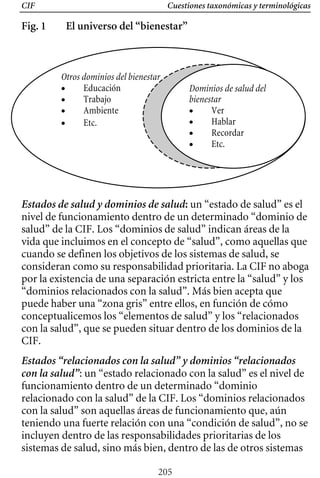 Cuestiones taxonómicas y terminológicas
CIF
Fig. 1 El universo del “bienestar”
Estados de salud y dominios de salud: un “estado de salud” es el
nivel de funcionamiento dentro de un determinado “dominio de
salud” de la CIF. Los “dominios de salud” indican áreas de la
vida que incluimos en el concepto de “salud”, como aquellas que
cuando se definen los objetivos de los sistemas de salud, se
consideran como su responsabilidad prioritaria. La CIF no aboga
por la existencia de una separación estricta entre la “salud” y los
Otros dominios del bienestar
• Educación
• Trabajo
• Ambiente
• Etc.
Dominios de salud del
bienestar
• Ver
• Hablar
• Recordar
• Etc.
“dominios relacionados con la salud”. Más bien acepta que
puede haber una “zona gris” entre ellos, en función de cómo
conceptualicemos los “elementos de salud” y los “relacionados
con la salud”, que se pueden situar dentro de los dominios de la
CIF.
Estados “relacionados con la salud” y dominios “relacionados
con la salud”: un “estado relacionado con la salud” es el nivel de
funcionamiento dentro de un determinado “dominio
relacionado con la salud” de la CIF. Los “dominios relacionados
con la salud” son aquellas áreas de funcionamiento que, aún
teniendo una fuerte relación con una “condición de salud”, no se
incluyen dentro de las responsabilidades prioritarias de los
sistemas de salud, sino más bien, dentro de las de otros sistemas
205
 