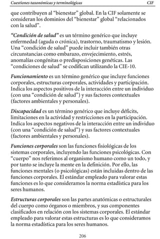 Cuestiones taxonómicas y terminológicas CIF
que contribuyen al “bienestar” global. En la CIF solamente se
consideran los dominios del “bienestar” global “relacionados
con la salud”.
“Condición de salud” es un término genérico que incluye
enfermedad (aguda o crónica), trastorno, traumatismo y lesión.
Una “condición de salud” puede incluir también otras
circunstancias como embarazo, envejecimiento, estrés,
anomalías congénitas o predisposiciones genéticas. Las
“condiciones de salud” se codifican utilizando la CIE-10.
Funcionamiento es un término genérico que incluye funciones
corporales, estructuras corporales, actividades y participación.
Indica los aspectos positivos de la interacción entre un individuo
(con una “condición de salud”) y sus factores contextuales
(factores ambientales y personales).
Discapacidad es un término genérico que incluye déficits,
limitaciones en la actividad y restricciones en la participación.
Indica los aspectos negativos de la interacción entre un individuo
(con una “condición de salud”) y sus factores contextuales
(factores ambientales y personales).
Funciones corporales son las funciones fisiológicas de los
sistemas corporales, incluyendo las funciones psicológicas. Con
“cuerpo” nos referimos al organismo humano como un todo, y
por tanto se incluye la mente en la definición. Por ello, las
funciones mentales (o psicológicas) están incluidas dentro de las
funciones corporales. El estándar empleado para valorar estas
funciones es lo que consideramos la norma estadística para los
seres humanos.
Estructuras corporales son las partes anatómicas o estructurales
del cuerpo como órganos o miembros, y sus componentes
clasificados en relación con los sistemas corporales. El estándar
empleado para valorar estas estructuras es lo que consideramos
la norma estadística para los seres humanos.
206
 