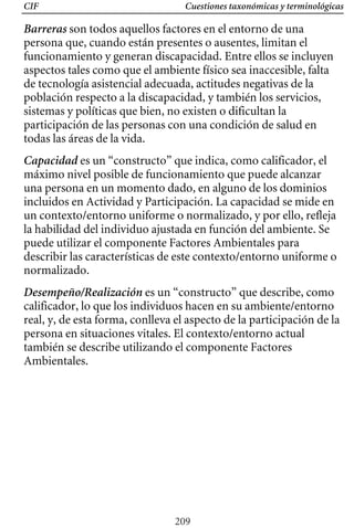 Cuestiones taxonómicas y terminológicas
CIF
Barreras son todos aquellos factores en el entorno de una
persona que, cuando están presentes o ausentes, limitan el
funcionamiento y generan discapacidad. Entre ellos se incluyen
aspectos tales como que el ambiente físico sea inaccesible, falta
de tecnología asistencial adecuada, actitudes negativas de la
población respecto a la discapacidad, y también los servicios,
sistemas y políticas que bien, no existen o dificultan la
participación de las personas con una condición de salud en
todas las áreas de la vida.
Desempeño/Realización es un “constructo” que describe, como
calificador, lo que los individuos hacen en su ambiente/entorno
Capacidad es un “constructo” que indica, como calificador, el
máximo nivel posible de funcionamiento que puede alcanzar
una persona en un momento dado, en alguno de los dominios
incluidos en Actividad y Participación. La capacidad se mide en
un contexto/entorno uniforme o normalizado, y por ello, refleja
describir las características de este contexto/entorno uniforme o
la habilidad del individuo ajustada en función del ambiente. Se
puede utilizar el componente Factores Ambientales para
normalizado.
real, y, de esta forma, conlleva el aspecto de la participación de la
persona en situaciones vitales. El contexto/entorno actual
también se describe utilizando el componente Factores
Ambientales.
209
 
