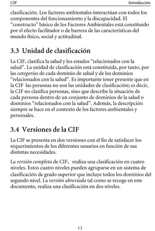 CIF Introducción
clasificación. Los factores ambientales interactúan con todos los
componentes del funcionamiento y la discapacidad. El
“constructo” básico de los Factores Ambientales está constituido
por el efecto facilitador o de barrera de las características del
mundo físico, social y actitudinal.
3.3 Unidad de clasificación
La CIF, clasifica la salud y los estados “relacionados con la
salud”. La unidad de clasificación está constituida, por tanto, por
las categorías de cada dominio de salud y de los dominios
“relacionados con la salud”. Es importante tener presente que en
la CIF las personas no son las unidades de clasificación; es decir,
la CIF no clasifica personas, sino que describe la situación de
cada persona dentro de un conjunto de dominios de la salud o
dominios “relacionados con la salud”. Además, la descripción
siempre se hace en el contexto de los factores ambientales y
personales.
3.4 Versiones de la CIF
La CIF se presenta en dos versiones con el fin de satisfacer los
requerimientos de los diferentes usuarios en función de sus
distintas necesidades.
La versión completa de CIF, realiza una clasificación en cuatro
niveles. Estos cuatro niveles pueden agruparse en un sistema de
clasificación de grado superior que incluye todos los dominios del
segundo nivel. La versión abreviada tal como se recoge en este
documento, realiza una clasificación en dos niveles.
13
 