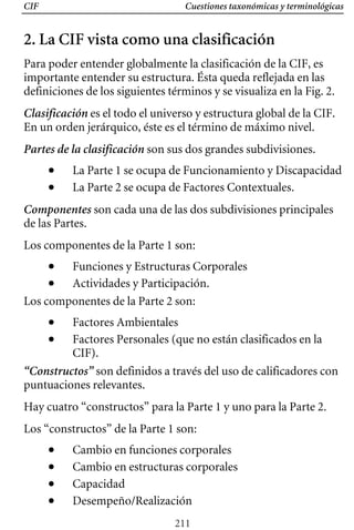 Cuestiones taxonómicas y terminológicas
CIF
2. La CIF vista como una clasificación
Para poder entender globalmente la clasificación de la CIF, es
importante entender su estructura. Ésta queda reflejada en las
definiciones de los siguientes términos y se visualiza en la Fig. 2.
Clasificación es el todo el universo y estructura global de la CIF.
En un orden jerárquico, éste es el término de máximo nivel.
Partes de la clasificación son sus dos grandes subdivisiones.
• La Parte 1 se ocupa de Funcionamiento y Discapacidad 

• La Parte 2 se ocupa de Factores Contextuales. 

Componentes son cada una de las dos subdivisiones principales 

de las Partes. 

Los componentes de la Parte 1 son: 

• Funciones y Estructuras Corporales 

• Actividades y Participación. 

Los componentes de la Parte 2 son: 

• Factores Ambientales 

• Factores Personales (que no están clasificados en la 

CIF).
“Constructos” son definidos a través del uso de calificadores con
puntuaciones relevantes.
Hay cuatro “constructos” para la Parte 1 y uno para la Parte 2.
Los “constructos” de la Parte 1 son:
• Cambio en funciones corporales
• Cambio en estructuras corporales
• Capacidad
• Desempeño/Realización
211
 