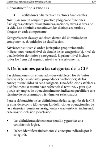 Cuestiones taxonómicas y terminológicas CIF
El “constructo” de la Parte 2 es:
• Facilitadores o barreras en Factores Ambientales
Dominios son un conjunto práctico y lógico de funciones
fisiológicas, estructuras anatómicas, acciones, tareas, o áreas de
la vida. Los dominios constituyen los distintos capítulos y
bloques en cada componente.
Categorías son clases y subclases dentro del dominio de un
componente, ej. unidades de clasificación.
Niveles constituyen el orden jerárquico proporcionando
indicaciones hasta el nivel de detalle de las categorías (ej. nivel de
detalle de los dominios y categorías). El primer nivel incluye
todos los ítems del segundo nivel y así sucesivamente.
3. Definiciones para las categorías de la CIF
Las definiciones son enunciados que establecen los atributos
esenciales (ej. cualidades, propiedades o relaciones) de los
conceptos incluidos en cada categoría. Una definición establece a
qué fenómeno o asunto hace referencia el término, y para que
pueda ser empleado operacionalmente, indica en qué difiere este
término de otros asuntos o fenómenos relacionados.
Para la elaboración de las definiciones de las categorías de la CIF,
se consideró como idóneo que las definiciones operacionales de
las categorías reunieran las siguientes características, incluyendo
criterios de inclusión y exclusión:
• 	 Las definiciones deben tener sentido y guardar una
consistencia lógica.
• 	 Deben identificar únicamente el concepto indicado por la
categoría.
212
 