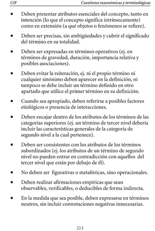 Cuestiones taxonómicas y terminológicas
CIF
• 	 Deben presentar atributos esenciales del concepto, tanto en
intención (lo que el concepto significa intrínsecamente)
como en extensión (a qué objetos o fenómenos se refiere).
• 	 Deben ser precisas, sin ambigüedades y cubrir el significado
del término en su totalidad.
• 	 Deben ser expresadas en términos operativos (ej. en
términos de gravedad, duración, importancia relativa y
posibles asociaciones).
• 	 Deben evitar la reiteración, ej. ni el propio término ni
cualquier sinónimo deben aparecer en la definición, ni
tampoco se debe incluir un término definido en otro
apartado que utilice el primer término en su definición.
• 	 Cuando sea apropiado, deben referirse a posibles factores
etiológicos o presencia de interacciones.
• 	 Deben encajar dentro de los atributos de los términos de las
categorías superiores (ej. un término de tercer nivel debería
incluir las características generales de la categoría de
segundo nivel a la cual pertenece).
• 	 Deben ser consistentes con los atributos de los términos
subordinados (ej. los atributos de un término de segundo
nivel no pueden entrar en contradicción con aquellos del
tercer nivel que están por debajo de él).
• 	 No deben ser figurativas o metafóricas, sino operacionales.
• 	 Deben realizar afirmaciones empíricas que sean
observables, verificables, o deducibles de forma indirecta.
• 	 En la medida que sea posible, deben expresarse en términos
neutros, sin incluir connotaciones negativas innecesarias.
213
 