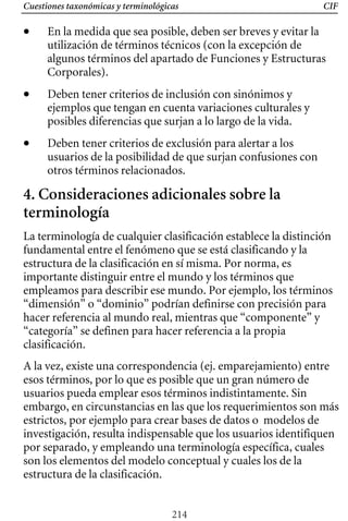 Cuestiones taxonómicas y terminológicas CIF
• 	 En la medida que sea posible, deben ser breves y evitar la
utilización de términos técnicos (con la excepción de
algunos términos del apartado de Funciones y Estructuras
Corporales).
• 	 Deben tener criterios de inclusión con sinónimos y
ejemplos que tengan en cuenta variaciones culturales y
posibles diferencias que surjan a lo largo de la vida.
• 	 Deben tener criterios de exclusión para alertar a los
usuarios de la posibilidad de que surjan confusiones con
otros términos relacionados.
4. Consideraciones adicionales sobre la
terminología
La terminología de cualquier clasificación establece la distinción
“dimensión” o “dominio” podrían definirse con precisión para
empleamos para describir ese mundo. Por ejemplo, los términos
fundamental entre el fenómeno que se está clasificando y la
estructura de la clasificación en sí misma. Por norma, es
importante distinguir entre el mundo y los términos que
hacer referencia al mundo real, mientras que “componente” y
“categoría” se definen para hacer referencia a la propia
clasificación.
A la vez, existe una correspondencia (ej. emparejamiento) entre
esos términos, por lo que es posible que un gran número de
usuarios pueda emplear esos términos indistintamente. Sin
embargo, en circunstancias en las que los requerimientos son más
estrictos, por ejemplo para crear bases de datos o modelos de
investigación, resulta indispensable que los usuarios identifiquen
por separado, y empleando una terminología específica, cuales
son los elementos del modelo conceptual y cuales los de la
estructura de la clasificación.
214
 