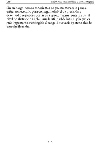 Cuestiones taxonómicas y terminológicas
CIF
Sin embargo, somos conscientes de que no merece la pena el
esfuerzo necesario para conseguir el nivel de precisión y
exactitud que puede aportar esta aproximación, puesto que tal
nivel de abstracción debilitaría la utilidad de la CIF, y lo que es
más importante, restringiría el rango de usuarios potenciales de
esta clasificación.
215
 