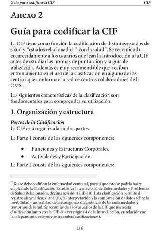 Guía para codificar la CIF CIF
Anexo 2
Guía para codificar la CIF
La CIF tiene como función la codificación de distintos estados de
salud y “estados relacionados 19
con la salud”. Se recomienda
encarecidamente a los usuarios que lean la Introducción a la CIF
antes de estudiar las normas de puntuación y la guía de
utilización. Además es muy recomendable que reciban
entrenamiento en el uso de la clasificación en alguno de los
centros que conforman la red de centros colaboradores de la
OMS .
Las siguientes características de la clasificación son
fundamentales para comprender su utilización.
1. Organización y estructura
Partes de la Clasificación
La CIF está organizada en dos partes.
La Parte 1 consta de los siguientes componentes:
• Funciones y Estructuras Corporales.
• Actividades y Participación.
La Parte 2 consta de los siguientes componentes:
19
No se debe codificar la enfermedad como tal, puesto que esto se podría hacer
empleando la Clasificación Estadística Internacional de Enfermedades y Problemas
de Salud Relacionados, décima revisión (CIE-10). Esta clasificación permite el
registro sistemático, el análisis, la interpretación y la comparación de datos sobre la
morbilidad y mortalidad de las categorías diagnósticas de las enfermedades y
trastornos de salud. Se recomienda a los usuarios de la CIF que usen esta
clasificación junto con la CIE-10 (ver página 4 de la Introducción, en relación con
la solapamiento existente entre ambas clasificaciones).
216
 