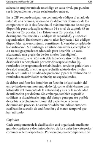 Guía para codificar la CIF CIF
adecuado emplear más de un código en cada nivel, que pueden
ser independientes o estar relacionados entre sí.
En la CIF, se puede asignar un conjunto de códigos al estado de
salud de una persona, valorando los diferentes dominios de los
componentes de la clasificación. El máximo número de códigos
disponible para cada aplicación son 34 a nivel de capítulo (8 en
Funciones Corporales, 8 en Estructuras Corporales, 9 de
desempeño/realización y 9 códigos de capacidad), y 362 en el
segundo nivel. En el tercer y cuarto nivel hay hasta 1424 códigos
disponibles, que en conjunto constituyen la versión completa de
la clasificación. Sin embargo, en situaciones reales, el empleo de
3 a 18 códigos puede ser adecuado para describir un caso,
alcanzando una precisión de dos niveles (tres dígitos).
Generalmente, la versión más detallada de cuatro niveles está
destinada a ser empleada por servicios especializados (ej.
resultados de programas de rehabilitación, servicios geriátricos o
puede ser usada en estudios de población y para la evaluación de
de salud mental), mientras que la clasificación de dos niveles
resultados en actividades sanitarias no especializadas.
Se deben codificar los dominios en función de la situación del
entrevistado en un momento dado (ej. como si hiciéramos una
fotografía del momento de la entrevista) y ésta es la modalidad
de utilización por defecto. Sin embargo, también es posible
codificar la situación a lo largo del tiempo para que sea posible
describir la evolución temporal del paciente, o la de un
determinado proceso. Los usuarios deberán indicar entonces
cual ha sido su estilo de codificación y el marco temporal que
han utilizado.
Capítulos
Cada componente de la clasificación está organizado mediante
grandes capítulos y dominios, dentro de los cuales hay categorías
comunes o ítems específicos. Por ejemplo, en el componente de
218
 