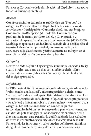 CIF Guía para codificar la CIF
Funciones Corporales de la clasificación, el Capítulo 1 trata sobre
todas las funciones mentales.
Bloques
Con frecuencia, los capítulos se subdividen en “bloques” de
categorías. Por ejemplo en el Capítulo 3 de la clasificación de
Actividades y Participación (Comunicación), hay tres bloques:
Comunicación-Recepción (d310-d329), Comunicación-
producción de mensajes (d330-d349), y Conversación y
utilización de aparatos y técnicas de comunicación (d350-d369).
Los bloques aparecen para facilitar el manejo de la clasificación al
usuario, hablando con propiedad, no forman parte de la
estructura de la clasificación, y habitualmente no influyen en el
nivel de la codificación que se esté empleando.
Categorías
Dentro de cada capítulo hay categorías individuales de dos, tres y
cuatro niveles, cada una de ellas con una breve definición y
criterios de inclusión y de exclusión para ayudar en la elección
del código apropiado.
Definiciones
La CIF aporta definiciones operacionales de categorías de salud y
“relacionadas con la salud”, en contraposición a definiciones
“vernáculas” o de uso coloquial. Estas definiciones describen los
atributos esenciales de cada dominio (ej. cualidades, propiedades
y relaciones) e informan sobre lo que se incluye y excluye en cada
categoría. Las definiciones también contienen puntos
trascendentales habitualmente empleados para evaluaciones, en
estudios de población y para la elaboración de cuestionarios, o
alternativamente, para permitir la codificación de los resultados
de otros instrumentos de evaluación en los términos de la CIF.
Por ejemplo las funciones visuales pueden definirse en términos
de agudeza monocular y binocular en distancias cercanas y
219
 