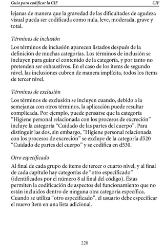 Guía para codificar la CIF CIF
lejanas de manera que la gravedad de las dificultades de agudeza
visual pueda ser codificada como nula, leve, moderada, grave y
total.
Términos de inclusión
Los términos de inclusión aparecen listados después de la
definición de muchas categorías. Los términos de inclusión se
incluyen para guiar el contenido de la categoría, y por tanto no
pretenden ser exhaustivos. En el caso de los ítems de segundo
nivel, las inclusiones cubren de manera implícita, todos los ítems
de tercer nivel.
Términos de exclusión
Los términos de exclusión se incluyen cuando, debido a la
semejanza con otros términos, la aplicación puede resultar
complicada. Por ejemplo, puede pensarse que la categoría
“Higiene personal relacionada con los procesos de excreción”
incluye la categoría “Cuidado de las partes del cuerpo”. Para
distinguir las dos, sin embargo, “Higiene personal relacionada
con los procesos de excreción” se excluye de la categoría d520
“Cuidado de partes del cuerpo” y se codifica en d530.
Otro especificado
Al final de cada grupo de ítems de tercer o cuarto nivel, y al final
de cada capítulo hay categorías de “otro especificado”
(identificados por el número 8 al final del código). Éstas
permiten la codificación de aspectos del funcionamiento que no
están incluidos dentro de ninguna otra categoría específica.
Cuando se utiliza “otro especificado”, el usuario debe especificar
el nuevo ítem en una lista adicional.
220
 