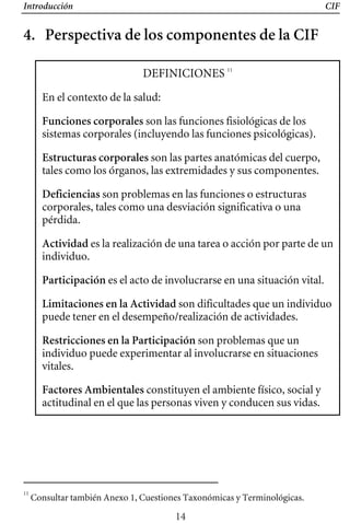 Introducción CIF
4. Perspectiva de los componentes de la CIF
DEFINICIONES 11
En el contexto de la salud:
Funciones corporales son las funciones fisiológicas de los
sistemas corporales (incluyendo las funciones psicológicas). 

Estructuras corporales son las partes anatómicas del cuerpo, 

tales como los órganos, las extremidades y sus componentes. 

Deficiencias son problemas en las funciones o estructuras 

corporales, tales como una desviación significativa o una 

pérdida. 

Actividad es la realización de una tarea o acción por parte de un 

son dificultades que un individuo 

individuo. 

Participación es el acto de involucrarse en una situación vital. 

Limitaciones en la Actividad
puede tener en el desempeño/realización de actividades.
Restricciones en la Participación son problemas que un
individuo puede experimentar al involucrarse en situaciones
vitales.
Factores Ambientales constituyen el ambiente físico, social y
actitudinal en el que las personas viven y conducen sus vidas.
11
Consultar también Anexo 1, Cuestiones Taxonómicas y Terminológicas.
14
 