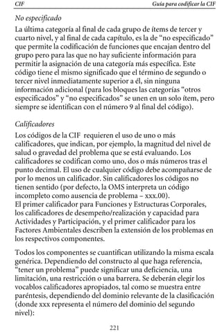 CIF Guía para codificar la CIF
No especificado
La última categoría al final de cada grupo de ítems de tercer y
cuarto nivel, y al final de cada capítulo, es la de “no especificado”
que permite la codificación de funciones que encajan dentro del
grupo pero para las que no hay suficiente información para
permitir la asignación de una categoría más específica. Este
código tiene el mismo significado que el término de segundo o
tercer nivel inmediatamente superior a él, sin ninguna
información adicional (para los bloques las categorías “otros
especificados” y “no especificados” se unen en un solo ítem, pero
siempre se identifican con el número 9 al final del código).
Calificadores
Los códigos de la CIF requieren el uso de uno o más
calificadores, que indican, por ejemplo, la magnitud del nivel de
punto decimal. El uso de cualquier código debe acompañarse de
salud o gravedad del problema que se está evaluando. Los
calificadores se codifican como uno, dos o más números tras el
por lo menos un calificador. Sin calificadores los códigos no
tienen sentido (por defecto, la OMS interpreta un código
incompleto como ausencia de problema – xxx.00).
El primer calificador para Funciones y Estructuras Corporales,
los calificadores de desempeño/realización y capacidad para
Actividades y Participación, y el primer calificador para los
Factores Ambientales describen la extensión de los problemas en
los respectivos componentes.
Todos los componentes se cuantifican utilizando la misma escala
genérica. Dependiendo del constructo al que haga referencia,
“tener un problema” puede significar una deficiencia, una
limitación, una restricción o una barrera. Se deberán elegir los
vocablos calificadores apropiados, tal como se muestra entre
paréntesis, dependiendo del dominio relevante de la clasificación
(donde xxx representa el número del dominio del segundo
nivel):
221
 