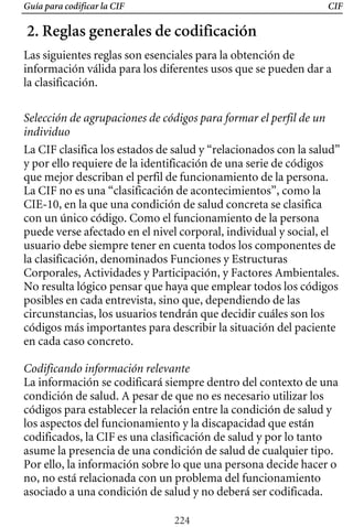 Guía para codificar la CIF CIF
2. Reglas generales de codificación
Las siguientes reglas son esenciales para la obtención de
información válida para los diferentes usos que se pueden dar a
la clasificación.
Selección de agrupaciones de códigos para formar el perfil de un
individuo
La CIF clasifica los estados de salud y “relacionados con la salud”
y por ello requiere de la identificación de una serie de códigos
que mejor describan el perfil de funcionamiento de la persona.
La CIF no es una “clasificación de acontecimientos”, como la
CIE-10, en la que una condición de salud concreta se clasifica
con un único código. Como el funcionamiento de la persona
puede verse afectado en el nivel corporal, individual y social, el
usuario debe siempre tener en cuenta todos los componentes de
No resulta lógico pensar que haya que emplear todos los códigos
Corporales, Actividades y Participación, y Factores Ambientales.
la clasificación, denominados Funciones y Estructuras
posibles en cada entrevista, sino que, dependiendo de las
circunstancias, los usuarios tendrán que decidir cuáles son los
códigos más importantes para describir la situación del paciente
en cada caso concreto.
Codificando información relevante
La información se codificará siempre dentro del contexto de una
condición de salud. A pesar de que no es necesario utilizar los
códigos para establecer la relación entre la condición de salud y
los aspectos del funcionamiento y la discapacidad que están
codificados, la CIF es una clasificación de salud y por lo tanto
asume la presencia de una condición de salud de cualquier tipo.
Por ello, la información sobre lo que una persona decide hacer o
no, no está relacionada con un problema del funcionamiento
asociado a una condición de salud y no deberá ser codificada.
224
 