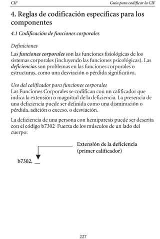 CIF Guía para codificar la CIF
4. Reglas de codificación específicas para los
componentes
4.1 Codificación de funciones corporales
Definiciones
Las funciones corporales son las funciones fisiológicas de los
sistemas corporales (incluyendo las funciones psicológicas). Las
deficiencias son problemas en las funciones corporales o
estructuras, como una desviación o pérdida significativa.
Uso del calificador para funciones corporales
Las Funciones Corporales se codifican con un calificador que
indica la extensión o magnitud de la deficiencia. La presencia de
una deficiencia puede ser definida como una disminución o
pérdida, adición o exceso, o desviación.
La deficiencia de una persona con hemiparesis puede ser descrita
con el código b7302 Fuerza de los músculos de un lado del
cuerpo:
Extensión de la deficiencia
(primer calificador)
b7302. __
227
 