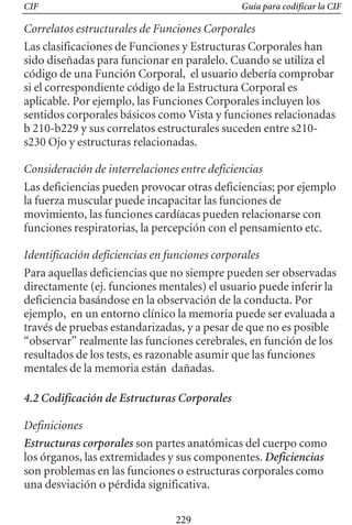 CIF Guía para codificar la CIF
Correlatos estructurales de Funciones Corporales
Las clasificaciones de Funciones y Estructuras Corporales han
sido diseñadas para funcionar en paralelo. Cuando se utiliza el
código de una Función Corporal, el usuario debería comprobar
si el correspondiente código de la Estructura Corporal es
aplicable. Por ejemplo, las Funciones Corporales incluyen los
sentidos corporales básicos como Vista y funciones relacionadas
b 210-b229 y sus correlatos estructurales suceden entre s210­
s230 Ojo y estructuras relacionadas.
Consideración de interrelaciones entre deficiencias
Las deficiencias pueden provocar otras deficiencias; por ejemplo
la fuerza muscular puede incapacitar las funciones de
movimiento, las funciones cardíacas pueden relacionarse con
funciones respiratorias, la percepción con el pensamiento etc.
Identificación deficiencias en funciones corporales
Para aquellas deficiencias que no siempre pueden ser observadas
directamente (ej. funciones mentales) el usuario puede inferir la
deficiencia basándose en la observación de la conducta. Por
ejemplo, en un entorno clínico la memoria puede ser evaluada a
través de pruebas estandarizadas, y a pesar de que no es posible
“observar” realmente las funciones cerebrales, en función de los
resultados de los tests, es razonable asumir que las funciones
mentales de la memoria están dañadas.
4.2 Codificación de Estructuras Corporales
Definiciones
Estructuras corporales son partes anatómicas del cuerpo como
los órganos, las extremidades y sus componentes. Deficiencias
son problemas en las funciones o estructuras corporales como
una desviación o pérdida significativa.
229
 
