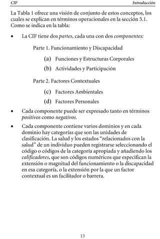 CIF Introducción
La Tabla 1 ofrece una visión de conjunto de estos conceptos, los
cuales se explican en términos operacionales en la sección 5.1.
Como se indica en la tabla:
• 	 La CIF tiene dos partes, cada una con dos componentes:
Parte 1. Funcionamiento y Discapacidad
(a) Funciones y Estructuras Corporales
(b) Actividades y Participación
Parte 2. Factores Contextuales
(c) Factores Ambientales
(d) Factores Personales
• 	 Cada componente puede ser expresado tanto en términos
positivos como negativos.
• 	 Cada componente contiene varios dominios y en cada
dominio hay categorías que son las unidades de
clasificación. La salud y los estados “relacionados con la
salud” de un individuo pueden registrarse seleccionando el
código o códigos de la categoría apropiada y añadiendo los
calificadores, que son códigos numéricos que especifican la
extensión o magnitud del funcionamiento o la discapacidad
en esa categoría, o la extensión por la que un factor
contextual es un facilitador o barrera.
15
 