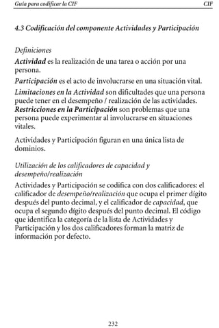 Guía para codificar la CIF CIF
4.3 Codificación del componente Actividades y Participación
Definiciones
Actividad es la realización de una tarea o acción por una
persona.
Participación es el acto de involucrarse en una situación vital.
Limitaciones en la Actividad son dificultades que una persona
puede tener en el desempeño / realización de las actividades.
Restricciones en la Participación son problemas que una
persona puede experimentar al involucrarse en situaciones
vitales.
Actividades y Participación figuran en una única lista de
dominios.
Utilización de los calificadores de capacidad y
desempeño/realización
Actividades y Participación se codifica con dos calificadores: el
calificador de desempeño/realización que ocupa el primer dígito
después del punto decimal, y el calificador de capacidad, que
ocupa el segundo dígito después del punto decimal. El código
que identifica la categoría de la lista de Actividades y
Participación y los dos calificadores forman la matriz de
información por defecto.
232
 