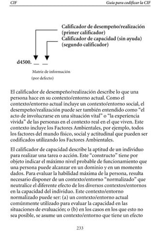 CIF Guía para codificar la CIF
Calificador de desempeño/realización
d4500. __ __
Matriz de información
(por defecto)
El calificador de desempeño/realización describe lo que una
persona hace en su contexto/entorno actual. Como el
contexto/entorno actual incluye un contexto/entorno social, el
desempeño/realización puede ser también entendido como “el
acto de involucrarse en una situación vital” o “la experiencia
vivida” de las personas en el contexto real en el que viven. Este
contexto incluye los Factores Ambientales, por ejemplo, todos
los factores del mundo físico, social y actitudinal que pueden ser
(primer calificador) 

Calificador de capacidad (sin ayuda) 

(segundo calificador) 

codificados utilizando los Factores Ambientales.
El calificador de capacidad describe la aptitud de un individuo
para realizar una tarea o acción. Este “constructo” tiene por
objeto indicar el máximo nivel probable de funcionamiento que
una persona puede alcanzar en un dominio y en un momento
dados. Para evaluar la habilidad máxima de la persona, resulta
necesario disponer de un contexto/entorno “normalizado” que
neutralice el diferente efecto de los diversos contextos/entornos
en la capacidad del individuo. Este contexto/entorno
normalizado puede ser: (a) un contexto/entorno actual
comúnmente utilizado para evaluar la capacidad en las
situaciones de evaluación; o (b) en los casos en los que esto no
sea posible, se asume un contexto/entorno que tiene un efecto
233
 