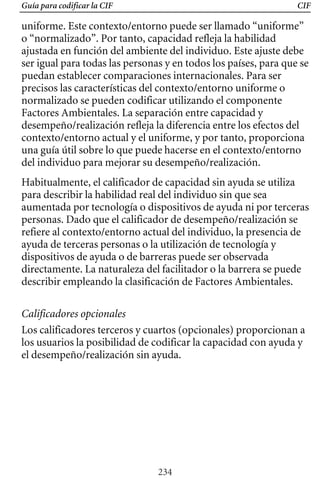 Guía para codificar la CIF CIF
uniforme. Este contexto/entorno puede ser llamado “uniforme”
o “normalizado”. Por tanto, capacidad refleja la habilidad
ajustada en función del ambiente del individuo. Este ajuste debe
ser igual para todas las personas y en todos los países, para que se
puedan establecer comparaciones internacionales. Para ser
precisos las características del contexto/entorno uniforme o
normalizado se pueden codificar utilizando el componente
Factores Ambientales. La separación entre capacidad y
desempeño/realización refleja la diferencia entre los efectos del
contexto/entorno actual y el uniforme, y por tanto, proporciona
una guía útil sobre lo que puede hacerse en el contexto/entorno
del individuo para mejorar su desempeño/realización.
Habitualmente, el calificador de capacidad sin ayuda se utiliza
para describir la habilidad real del individuo sin que sea
aumentada por tecnología o dispositivos de ayuda ni por terceras
directamente. La naturaleza del facilitador o la barrera se puede
refiere al contexto/entorno actual del individuo, la presencia de
personas. Dado que el calificador de desempeño/realización se
ayuda de terceras personas o la utilización de tecnología y
dispositivos de ayuda o de barreras puede ser observada
describir empleando la clasificación de Factores Ambientales.
Calificadores opcionales
Los calificadores terceros y cuartos (opcionales) proporcionan a
los usuarios la posibilidad de codificar la capacidad con ayuda y
el desempeño/realización sin ayuda.
234
 