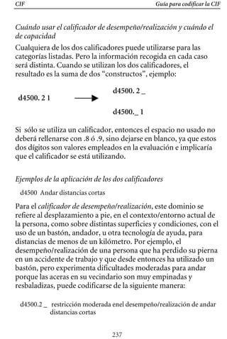 CIF Guía para codificar la CIF
Cuándo usar el calificador de desempeño/realización y cuándo el
de capacidad
Cualquiera de los dos calificadores puede utilizarse para las
categorías listadas. Pero la información recogida en cada caso
será distinta. Cuando se utilizan los dos calificadores, el
resultado es la suma de dos “constructos”, ejemplo:
d4500. 2 _ 

d4500. 2 1 

d4500._ 1
Si sólo se utiliza un calificador, entonces el espacio no usado no
deberá rellenarse con .8 ó .9, sino dejarse en blanco, ya que estos
dos dígitos son valores empleados en la evaluación e implicaría
que el calificador se está utilizando.
Ejemplos de la aplicación de los dos calificadores
d4500 Andar distancias cortas
Para el calificador de desempeño/realización, este dominio se
refiere al desplazamiento a pie, en el contexto/entorno actual de
la persona, como sobre distintas superficies y condiciones, con el
uso de un bastón, andador, u otra tecnología de ayuda, para
distancias de menos de un kilómetro. Por ejemplo, el
desempeño/realización de una persona que ha perdido su pierna
en un accidente de trabajo y que desde entonces ha utilizado un
bastón, pero experimenta dificultades moderadas para andar
porque las aceras en su vecindario son muy empinadas y
resbaladizas, puede codificarse de la siguiente manera:
d4500.2 _ 	 restricción moderada enel desempeño/realización de andar
distancias cortas
237
 