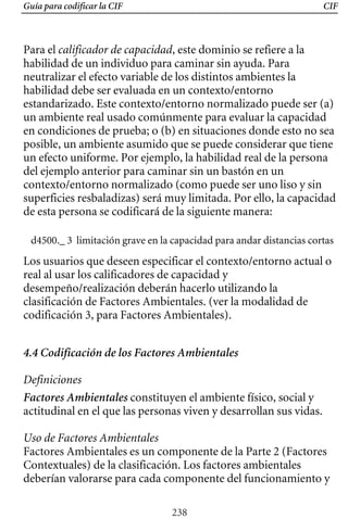Guía para codificar la CIF CIF
Los usuarios que deseen especificar el contexto/entorno actual o
real al usar los calificadores de capacidad y
desempeño/realización deberán hacerlo utilizando la
clasificación de Factores Ambientales. (ver la modalidad de
codificación 3, para Factores Ambientales).
Para el calificador de capacidad, este dominio se refiere a la
habilidad de un individuo para caminar sin ayuda. Para
neutralizar el efecto variable de los distintos ambientes la
habilidad debe ser evaluada en un contexto/entorno
estandarizado. Este contexto/entorno normalizado puede ser (a)
un ambiente real usado comúnmente para evaluar la capacidad
en condiciones de prueba; o (b) en situaciones donde esto no sea
posible, un ambiente asumido que se puede considerar que tiene
un efecto uniforme. Por ejemplo, la habilidad real de la persona
del ejemplo anterior para caminar sin un bastón en un
contexto/entorno normalizado (como puede ser uno liso y sin
superficies resbaladizas) será muy limitada. Por ello, la capacidad
de esta persona se codificará de la siguiente manera:
d4500._ 3 limitación grave en la capacidad para andar distancias cortas
4.4 Codificación de los Factores Ambientales
Definiciones
Factores Ambientales constituyen el ambiente físico, social y
actitudinal en el que las personas viven y desarrollan sus vidas.
Uso de Factores Ambientales
Factores Ambientales es un componente de la Parte 2 (Factores
Contextuales) de la clasificación. Los factores ambientales
deberían valorarse para cada componente del funcionamiento y
238
 