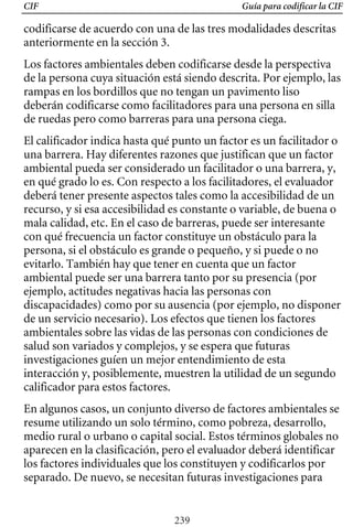 CIF Guía para codificar la CIF
codificarse de acuerdo con una de las tres modalidades descritas
anteriormente en la sección 3.
Los factores ambientales deben codificarse desde la perspectiva
de la persona cuya situación está siendo descrita. Por ejemplo, las
rampas en los bordillos que no tengan un pavimento liso
deberán codificarse como facilitadores para una persona en silla
de ruedas pero como barreras para una persona ciega.
El calificador indica hasta qué punto un factor es un facilitador o
una barrera. Hay diferentes razones que justifican que un factor
ambiental pueda ser considerado un facilitador o una barrera, y,
en qué grado lo es. Con respecto a los facilitadores, el evaluador
deberá tener presente aspectos tales como la accesibilidad de un
recurso, y si esa accesibilidad es constante o variable, de buena o
discapacidades) como por su ausencia (por ejemplo, no disponer
mala calidad, etc. En el caso de barreras, puede ser interesante
con qué frecuencia un factor constituye un obstáculo para la
persona, si el obstáculo es grande o pequeño, y si puede o no
evitarlo. También hay que tener en cuenta que un factor
ambiental puede ser una barrera tanto por su presencia (por
ejemplo, actitudes negativas hacia las personas con
de un servicio necesario). Los efectos que tienen los factores
ambientales sobre las vidas de las personas con condiciones de
salud son variados y complejos, y se espera que futuras
investigaciones guíen un mejor entendimiento de esta
interacción y, posiblemente, muestren la utilidad de un segundo
calificador para estos factores.
En algunos casos, un conjunto diverso de factores ambientales se
resume utilizando un solo término, como pobreza, desarrollo,
medio rural o urbano o capital social. Estos términos globales no
aparecen en la clasificación, pero el evaluador deberá identificar
los factores individuales que los constituyen y codificarlos por
separado. De nuevo, se necesitan futuras investigaciones para
239
 