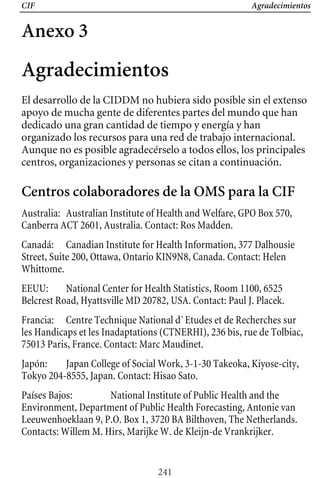 CIF Agradecimientos
Anexo 3
Agradecimientos
El desarrollo de la CIDDM no hubiera sido posible sin el extenso
apoyo de mucha gente de diferentes partes del mundo que han
dedicado una gran cantidad de tiempo y energía y han
organizado los recursos para una red de trabajo internacional.
Aunque no es posible agradecérselo a todos ellos, los principales
centros, organizaciones y personas se citan a continuación.
Centros colaboradores de la OMS para la CIF
Australia: Australian Institute of Health and Welfare, GPO Box 570,
Canberra ACT 2601, Australia. Contact: Ros Madden.
Canadá: Canadian Institute for Health Information, 377 Dalhousie
Street, Suite 200, Ottawa, Ontario KIN9N8, Canada. Contact: Helen
Whittome.
EEUU: National Center for Health Statistics, Room 1100, 6525
Belcrest Road, Hyattsville MD 20782, USA. Contact: Paul J. Placek.
Francia: Centre Technique National d`Etudes et de Recherches sur
les Handicaps et les Inadaptations (CTNERHI), 236 bis, rue de Tolbiac,
75013 Paris, France. Contact: Marc Maudinet.
Japón: Japan College of Social Work, 3-1-30 Takeoka, Kiyose-city,
Tokyo 204-8555, Japan. Contact: Hisao Sato.
Países Bajos: National Institute of Public Health and the
Environment, Department of Public Health Forecasting, Antonie van
Leeuwenhoeklaan 9, P.O. Box 1, 3720 BA Bilthoven, The Netherlands.
Contacts: Willem M. Hirs, Marijke W. de Kleijn-de Vrankrijker.
241
 