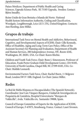 Agradecimientos CIF
Países Nórdicos: Department of Public Health and Caring
Sciences, Uppsala Science Park, SE 75185 Uppsala, Sweden. Contact: 

Björn Smedby. 

Reino Unido de Gran Bretaña e Irlanda del Norte: National 

Health System Information Authority, Coding and Classification, 

Woodgate, Loughborough, Leics LE11 2TG, United Kingdom. Contacts: 

Ann Harding, Jane Millar. 

Grupos de trabajo
International Task Force on Mental Health and Addictive, Behavioural, 

Cognitive, and Developmental Aspects of ICIDH, Chair: Cille Kennedy, 

Office of Disability, Aging and Long-Term Care Policy, Office of the 

Assistant Secretary for Planning and Evaluation, Department of Health 

Education, Frank Porter Graham Child Development Center, CB # 8185, 

Children and Youth Task Force, Chair: Rune J. Simeonsson, Professor of 

and Human Services, 200 Independence Avenue, SW, Room 424E, 

Washington, DC 20201, USA. Co-Chair: Karen Ritchie. 

University of North Carolina, Chapel Hill, NC 27599-8185, USA. Co-

Chair: Matilde Leonardi. 

Environmental Factors Task Force, Chair: Rachel Hurst, 11 Belgrave
Road, London SW1V 1RB, England. Co-Chair: Janice Miller.
Redes
La Red de Habla Hispana en Discapacidades (The Spanish Network).
Coordinador: José Luis Vázquez-Barquero, Unidad de Investigación en
Psiquiatria de Cantabria, Hospital Universitario "Marques de
Valdecilla", Avda. Valdecilla s/n, Santander 39008, Spain.
Council of Europe Committee of Experts for the Application of ICIDH,
Council of Europe, F-67075, Strasbourg, France. Contact: Lauri Sivonen.
242
 