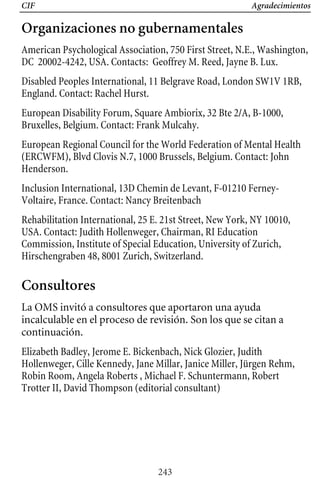 CIF Agradecimientos
Organizaciones no gubernamentales
American Psychological Association, 750 First Street, N.E., Washington,
DC 20002-4242, USA. Contacts: Geoffrey M. Reed, Jayne B. Lux.
Disabled Peoples International, 11 Belgrave Road, London SW1V 1RB,
England. Contact: Rachel Hurst.
European Disability Forum, Square Ambiorix, 32 Bte 2/A, B-1000,
Bruxelles, Belgium. Contact: Frank Mulcahy.
European Regional Council for the World Federation of Mental Health
(ERCWFM), Blvd Clovis N.7, 1000 Brussels, Belgium. Contact: John
Henderson.
Inclusion International, 13D Chemin de Levant, F-01210 Ferney-
Voltaire, France. Contact: Nancy Breitenbach
Rehabilitation International, 25 E. 21st Street, New York, NY 10010,
USA. Contact: Judith Hollenweger, Chairman, RI Education
Commission, Institute of Special Education, University of Zurich,
Hirschengraben 48, 8001 Zurich, Switzerland.
Consultores
La OMS invitó a consultores que aportaron una ayuda
incalculable en el proceso de revisión. Son los que se citan a
continuación.
Elizabeth Badley, Jerome E. Bickenbach, Nick Glozier, Judith
Hollenweger, Cille Kennedy, Jane Millar, Janice Miller, Jürgen Rehm,
Robin Room, Angela Roberts , Michael F. Schuntermann, Robert
Trotter II, David Thompson (editorial consultant)
243
 