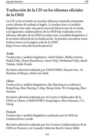 Agradecimientos CIF
Traducción de la CIF en los idiomas oficiales
de la OMS
La CIF se ha revisado en muchos idiomas teniendo solamente
como idioma de trabajo el inglés. La traducción y el análisis
lingüístico han sido una parte esencial del proceso de revisión.
Los siguientes colaboradores de la OMS han realizado en los
idiomas oficiales de la OMS la traducción, el análisis lingüístico y
la revisión editorial de la clasificación. Se pueden encontrar otras
traducciones en la página web de la OMS:
http://www.who.int/classification/icf
Árabe
Traducción y análisis lingüístico: Adel Chaker, Ridha Limem,
Najeh Daly, Hayet Baachaoui, Amor Haji, Mohamed Daly, Jamil
Taktak, Saïda Douki
Revisión editorial realizada por OMS/EMRO: Kassem Sara, M.
Haytham Al Khayat, Abdel Aziz Saleh
Chino
Traducción y análisis lingüístico: Qiu Zhuoying (co-ordinator),
Hong Dong, Zhao Shuying, Li Jing, Zhang Aimin, Wu Xianguang, Zhou
Xiaonan
Revisión editorial realizada por el Centro Colaborador de la
OMS en China y OMS/WPRO: Dong Jingwu, Zhou Xiaonan y Y.C.
Chong
Francés
Traducción y análisis lingüístico realizado por la OMS de
Ginebra:Pierre Lewalle
Revisión editorial realizada por los Centros Colaboradores de la
OMS en Francia y en Canadá: Catherine Barral y Janice Miller
244
 