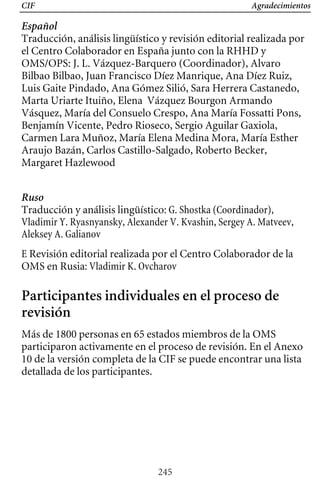 CIF Agradecimientos
Español
Traducción, análisis lingüístico y revisión editorial realizada por
el Centro Colaborador en España junto con la RHHD y
OMS/OPS: J. L. Vázquez-Barquero (Coordinador), Alvaro
Bilbao Bilbao, Juan Francisco Díez Manrique, Ana Díez Ruiz,
Luis Gaite Pindado, Ana Gómez Silió, Sara Herrera Castanedo,
Marta Uriarte Ituiño, Elena Vázquez Bourgon Armando
Vásquez, María del Consuelo Crespo, Ana María Fossatti Pons,
Benjamín Vicente, Pedro Rioseco, Sergio Aguilar Gaxiola,
Carmen Lara Muñoz, María Elena Medina Mora, María Esther
Araujo Bazán, Carlos Castillo-Salgado, Roberto Becker,
Margaret Hazlewood
Ruso
Traducción y análisis lingüístico: G. Shostka (Coordinador),
Vladimir Y. Ryasnyansky, Alexander V. Kvashin, Sergey A. Matveev,
Aleksey A. Galianov
E Revisión editorial realizada por el Centro Colaborador de la
OMS en Rusia: Vladimir K. Ovcharov
Participantes individuales en el proceso de
revisión
Más de 1800 personas en 65 estados miembros de la OMS
participaron activamente en el proceso de revisión. En el Anexo
10 de la versión completa de la CIF se puede encontrar una lista
detallada de los participantes.
245
 