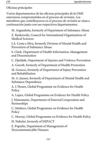 CIF Agradecimientos
Oficinas principales
Varios departamentos de las oficinas principales de la OMS
estuvieron comprometidos en el proceso de revisión. Los
miembros que contribuyeron en el proceso de revisión se citan a
continuación junto con sus respectivos departamentos.
M. Argandoña, formerly of Department of Substance Abuse
Z. Bankowski, Council for International Organizations of
Medical Sciences
J.A. Costa e Silva, formerly Division of Mental Health and
Prevention of Substance Abuse
S. Clark, Department of Health Information, Management
and Dissemination
M. A. Jansen, formerly of Department of Mental Health and
Substance Dependence
C. Djeddah, Department of Injuries and Violence Prevention
A. Goerdt, formerly of Department of Health Promotion
M. Goracci, formerly of Department of Injury Prevention
and Rehabilitation
A. L’Hours, Global Programme on Evidence for Health
Policy
A. Lopez, Global Programme on Evidence for Health Policy
J. Matsumoto, Department of External Cooperation and
Partnerships
C. Mathers, Global Programme on Evidence for Health
Policy
C. Murray, Global Programme on Evidence for Health Policy
H. Nabulsi, formerly of IMPACT
E. Pupulin, Department of Management of
Noncommunicable Diseases
247
 