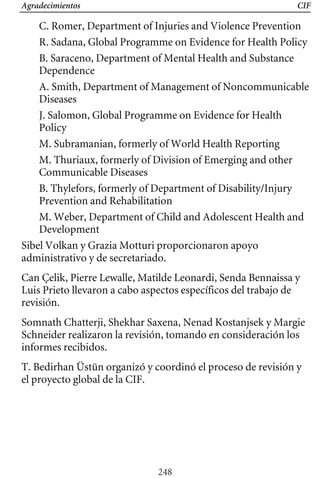 Agradecimientos CIF
C. Romer, Department of Injuries and Violence Prevention
R. Sadana, Global Programme on Evidence for Health Policy
B. Saraceno, Department of Mental Health and Substance
Dependence
A. Smith, Department of Management of Noncommunicable
Diseases
J. Salomon, Global Programme on Evidence for Health
Policy
M. Subramanian, formerly of World Health Reporting
M. Thuriaux, formerly of Division of Emerging and other
Communicable Diseases
B. Thylefors, formerly of Department of Disability/Injury
Prevention and Rehabilitation
Can Çelik, Pierre Lewalle, Matilde Leonardi, Senda Bennaissa y
Luis Prieto llevaron a cabo aspectos específicos del trabajo de
revisión.
M. Weber, Department of Child and Adolescent Health and
Development
Sibel Volkan y Grazia Motturi proporcionaron apoyo
administrativo y de secretariado.
Somnath Chatterji, Shekhar Saxena, Nenad Kostanjsek y Margie
Schneider realizaron la revisión, tomando en consideración los
informes recibidos.
T. Bedirhan Üstün organizó y coordinó el proceso de revisión y
el proyecto global de la CIF.
248
 