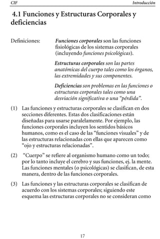 CIF Introducción
4.1 Funciones y Estructuras Corporales y
deficiencias
Definiciones:	 Funciones corporales son las funciones
fisiológicas de los sistemas corporales
(incluyendo funciones psicológicas).
Estructuras corporales son las partes
anatómicas del cuerpo tales como los órganos,
las extremidades y sus componentes.
Deficiencias son problemas en las funciones o
estructuras corporales tales como una
desviación significativa o una “pérdida”.
(1) 	 Las funciones y estructuras corporales se clasifican en dos
secciones diferentes. Estas dos clasificaciones están
diseñadas para usarse paralelamente. Por ejemplo, las
funciones corporales incluyen los sentidos básicos
humanos, como es el caso de las “funciones visuales” y de
las estructuras relacionadas con ellas que aparecen como
“ojo y estructuras relacionadas”.
(2) 	 “Cuerpo” se refiere al organismo humano como un todo;
por lo tanto incluye el cerebro y sus funciones, ej. la mente.
Las funciones mentales (o psicológicas) se clasifican, de esta
manera, dentro de las funciones corporales.
(3) 	 Las funciones y las estructuras corporales se clasifican de
acuerdo con los sistemas corporales; siguiendo este
esquema las estructuras corporales no se consideran como
17
 