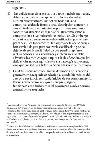 Introducción CIF
órganos 12
.
(5) 	 Las deficiencias representan una desviación de la “norma”
generalmente aceptada en relación al estado biomédico del
cuerpo y sus funciones. La definición de sus componentes la
llevan a cabo personas capacitadas para juzgar el
funcionamiento físico y mental de acuerdo con las normas
generalmente aceptadas.
(4) 	 Las deficiencias de la estructura pueden incluir anomalías,
defectos, pérdidas o cualquier otra desviación en las
estructuras corporales. Las deficiencias han sido
conceptualizadas de forma que su descripción concuerde
con el nivel de conocimiento de que disponemos tanto
sobre la constitución de tejidos o células como sobre la
composición a nivel subcelular o molecular. Sin embargo
estos niveles no se incluyen en la clasificación por razones
prácticas13
. Los fundamentos biológicos de las deficiencias
han servido de guía para realizar la clasificación y se ha
dejado abierta la posibilidad de que pueda ampliarse
incluyendo los niveles celulares y moleculares. Se debe
advertir a los médicos que empleen la clasificación, que las
sino que constituyen la forma de manifestarse esa patología.
deficiencias no son equivalentes a la patología subyacente,
12
Aunque el nivel de “órgano” se mencionó en la versión CIDDM de 1980, la
definición de “órgano” no es clara. Tradicionalmente el ojo y el oído son
considerados como órganos; sin embargo, es difícil identificar y definir sus límites
y esto mismo sucede con respecto a las extremidades y los órganos internos. En
lugar de utilizar un enfoque de “órgano”, que implica la existencia de una entidad o
unidad dentro del cuerpo, la CIF sustituye este término por el de “estructura
corporal”.
13
Por tanto, las deficiencias codificadas utilizando la versión completa de la CIF
deben ser aparentes o poderse detectar tanto por la persona afectada como por los
demás, mediante la observación directa o por la inferencia realizada a partir de esa
observación.
18
 