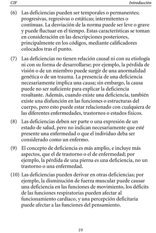 CIF Introducción
(6) Las deficiencias pueden ser temporales o permanentes;
progresivas, regresivas o estáticas; intermitentes o
continuas. La desviación de la norma puede ser leve o grave
y puede fluctuar en el tiempo. Estas características se toman
en consideración en las descripciones posteriores,
principalmente en los códigos, mediante calificadores
colocados tras el punto.
(7) 	 Las deficiencias no tienen relación causal ni con su etiología
ni con su forma de desarrollarse; por ejemplo, la pérdida de
visión o de un miembro puede surgir de una anormalidad
genética o de un trauma. La presencia de una deficiencia
necesariamente implica una causa; sin embargo, la causa
puede no ser suficiente para explicar la deficiencia
resultante. Además, cuando existe una deficiencia, también
cuerpo, pero esto puede estar relacionado con cualquiera de
existe una disfunción en las funciones o estructuras del
las diferentes enfermedades, trastornos o estados físicos.
(8) 	 Las deficiencias deben ser parte o una expresión de un
estado de salud, pero no indican necesariamente que esté
presente una enfermedad o que el individuo deba ser
considerado como un enfermo.
(9) 	 El concepto de deficiencia es más amplio, e incluye más
aspectos, que el de trastorno o el de enfermedad; por
ejemplo, la pérdida de una pierna es una deficiencia, no un
trastorno o una enfermedad.
(10) Las deficiencias pueden derivar en otras deficiencias; por
ejemplo, la disminución de fuerza muscular puede causar
una deficiencia en las funciones de movimiento, los déficits
de las funciones respiratorias pueden afectar al
funcionamiento cardiaco, y una percepción deficitaria
puede afectar a las funciones del pensamiento.
19
 